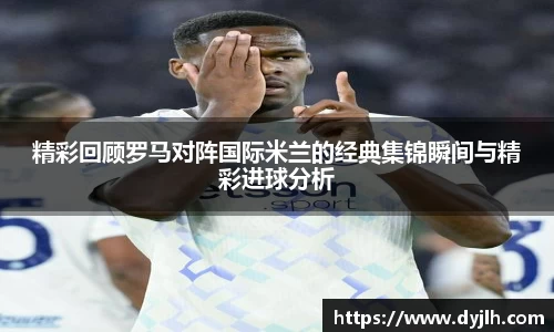 精彩回顾罗马对阵国际米兰的经典集锦瞬间与精彩进球分析