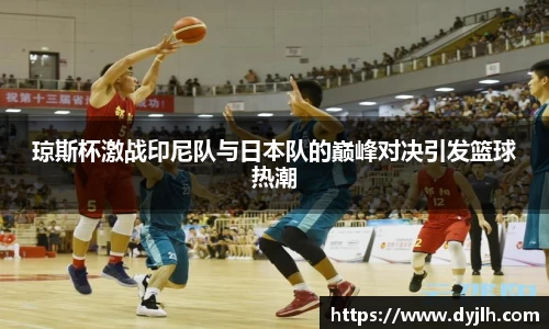 琼斯杯激战印尼队与日本队的巅峰对决引发篮球热潮
