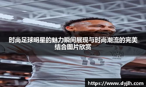 时尚足球明星的魅力瞬间展现与时尚潮流的完美结合图片欣赏
