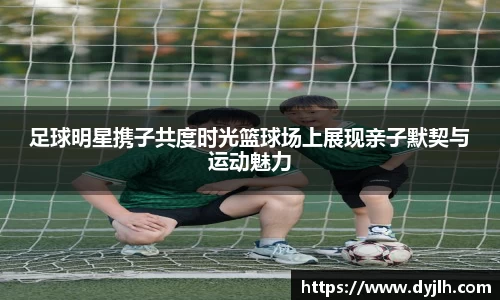 足球明星携子共度时光篮球场上展现亲子默契与运动魅力