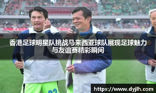 香港足球明星队挑战马来西亚球队展现足球魅力与友谊赛精彩瞬间