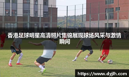 香港足球明星高清照片集锦展现球场风采与激情瞬间